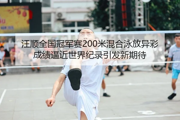 汪顺全国冠军赛200米混合泳放异彩 成绩逼近世界纪录引发新期待